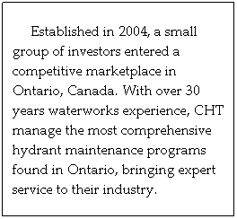 Text Box:      Established in 2004, a small group of investors entered a competitive marketplace in Ontario, Canada. With over 30 years waterworks experience, CHT manage the most comprehensive hydrant maintenance programs  found in Ontario, bringing expert service to their industry.
